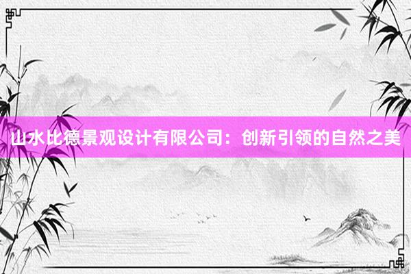 山水比德景观设计有限公司：创新引领的自然之美